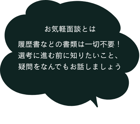 お気軽面談とは 履歴書などの書類は一切不要！選考に進む前に知りたいこと、疑問を何でもお話しましょう